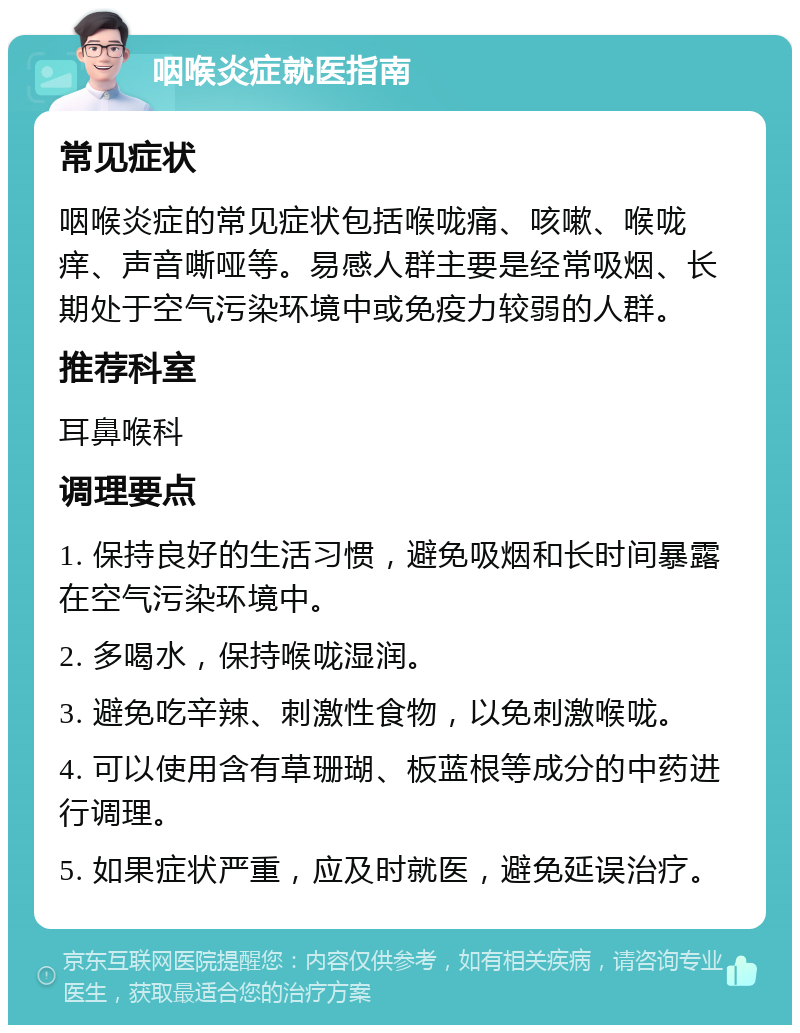 咽喉炎症就医指南 常见症状 咽喉炎症的常见症状包括喉咙痛、咳嗽、喉咙痒、声音嘶哑等。易感人群主要是经常吸烟、长期处于空气污染环境中或免疫力较弱的人群。 推荐科室 耳鼻喉科 调理要点 1. 保持良好的生活习惯，避免吸烟和长时间暴露在空气污染环境中。 2. 多喝水，保持喉咙湿润。 3. 避免吃辛辣、刺激性食物，以免刺激喉咙。 4. 可以使用含有草珊瑚、板蓝根等成分的中药进行调理。 5. 如果症状严重，应及时就医，避免延误治疗。