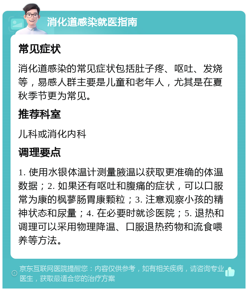 消化道感染就医指南 常见症状 消化道感染的常见症状包括肚子疼、呕吐、发烧等，易感人群主要是儿童和老年人，尤其是在夏秋季节更为常见。 推荐科室 儿科或消化内科 调理要点 1. 使用水银体温计测量腋温以获取更准确的体温数据；2. 如果还有呕吐和腹痛的症状，可以口服常为康的枫蓼肠胃康颗粒；3. 注意观察小孩的精神状态和尿量；4. 在必要时就诊医院；5. 退热和调理可以采用物理降温、口服退热药物和流食喂养等方法。