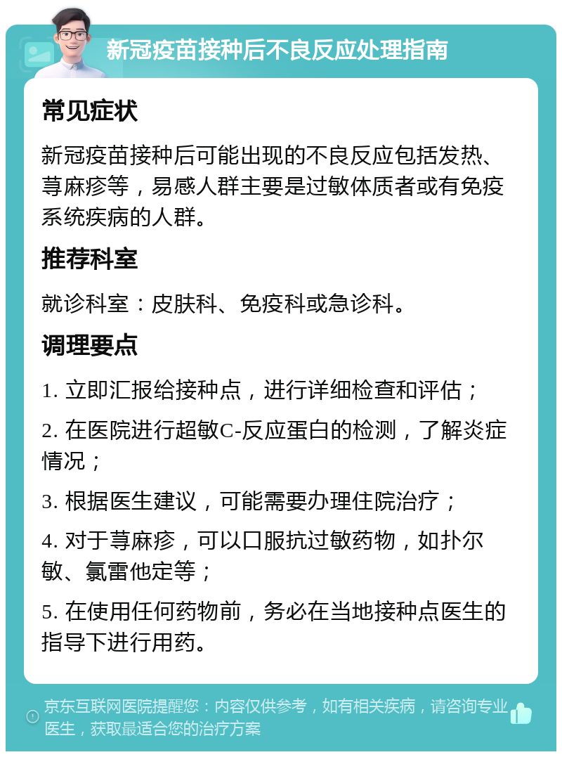 新冠疫苗接种后不良反应处理指南 常见症状 新冠疫苗接种后可能出现的不良反应包括发热、荨麻疹等，易感人群主要是过敏体质者或有免疫系统疾病的人群。 推荐科室 就诊科室：皮肤科、免疫科或急诊科。 调理要点 1. 立即汇报给接种点，进行详细检查和评估； 2. 在医院进行超敏C-反应蛋白的检测，了解炎症情况； 3. 根据医生建议，可能需要办理住院治疗； 4. 对于荨麻疹，可以口服抗过敏药物，如扑尔敏、氯雷他定等； 5. 在使用任何药物前，务必在当地接种点医生的指导下进行用药。