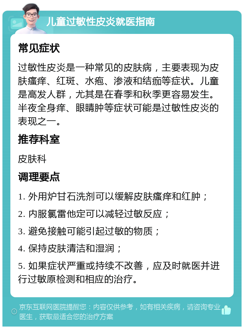 儿童过敏性皮炎就医指南 常见症状 过敏性皮炎是一种常见的皮肤病，主要表现为皮肤瘙痒、红斑、水疱、渗液和结痂等症状。儿童是高发人群，尤其是在春季和秋季更容易发生。半夜全身痒、眼睛肿等症状可能是过敏性皮炎的表现之一。 推荐科室 皮肤科 调理要点 1. 外用炉甘石洗剂可以缓解皮肤瘙痒和红肿； 2. 内服氯雷他定可以减轻过敏反应； 3. 避免接触可能引起过敏的物质； 4. 保持皮肤清洁和湿润； 5. 如果症状严重或持续不改善，应及时就医并进行过敏原检测和相应的治疗。