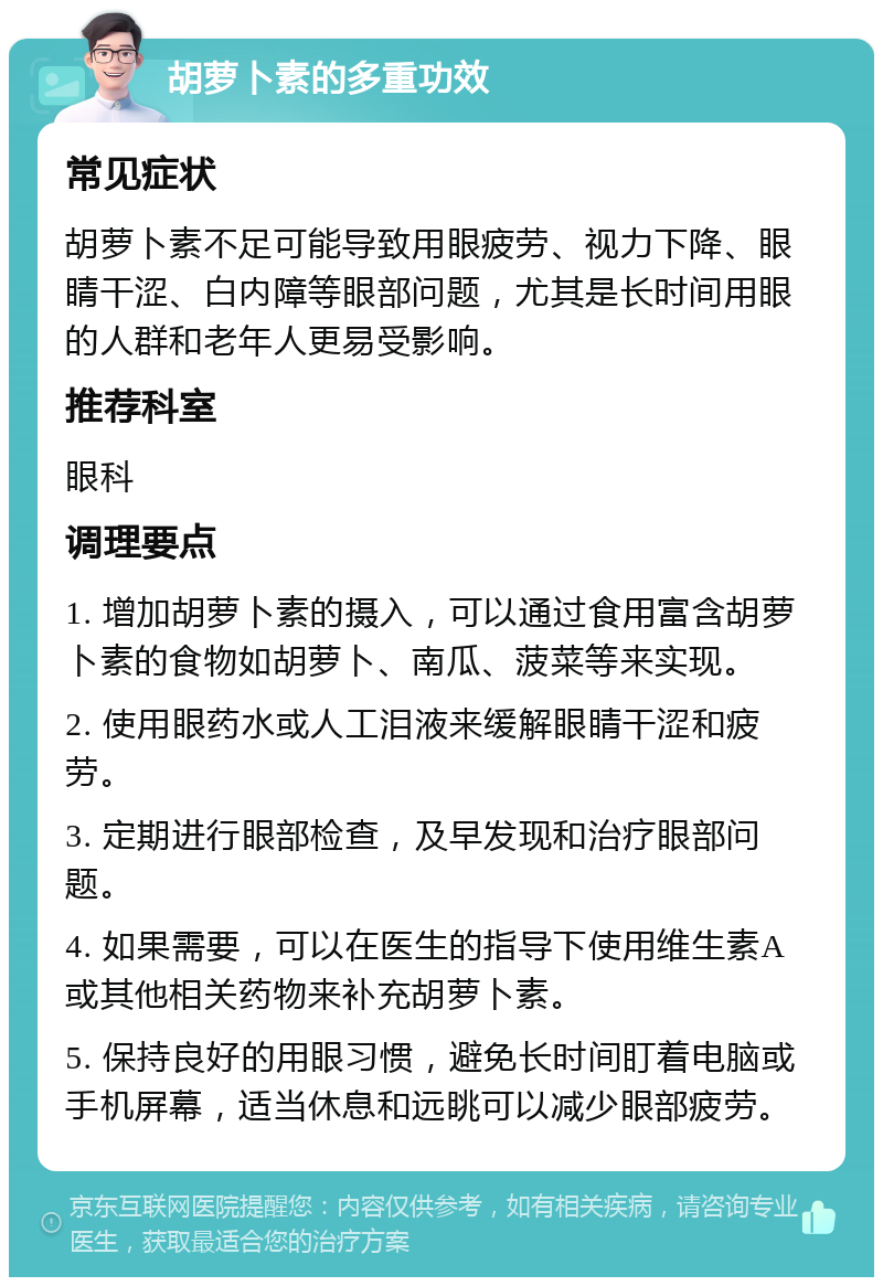 胡萝卜素的多重功效 常见症状 胡萝卜素不足可能导致用眼疲劳、视力下降、眼睛干涩、白内障等眼部问题，尤其是长时间用眼的人群和老年人更易受影响。 推荐科室 眼科 调理要点 1. 增加胡萝卜素的摄入，可以通过食用富含胡萝卜素的食物如胡萝卜、南瓜、菠菜等来实现。 2. 使用眼药水或人工泪液来缓解眼睛干涩和疲劳。 3. 定期进行眼部检查，及早发现和治疗眼部问题。 4. 如果需要，可以在医生的指导下使用维生素A或其他相关药物来补充胡萝卜素。 5. 保持良好的用眼习惯，避免长时间盯着电脑或手机屏幕，适当休息和远眺可以减少眼部疲劳。