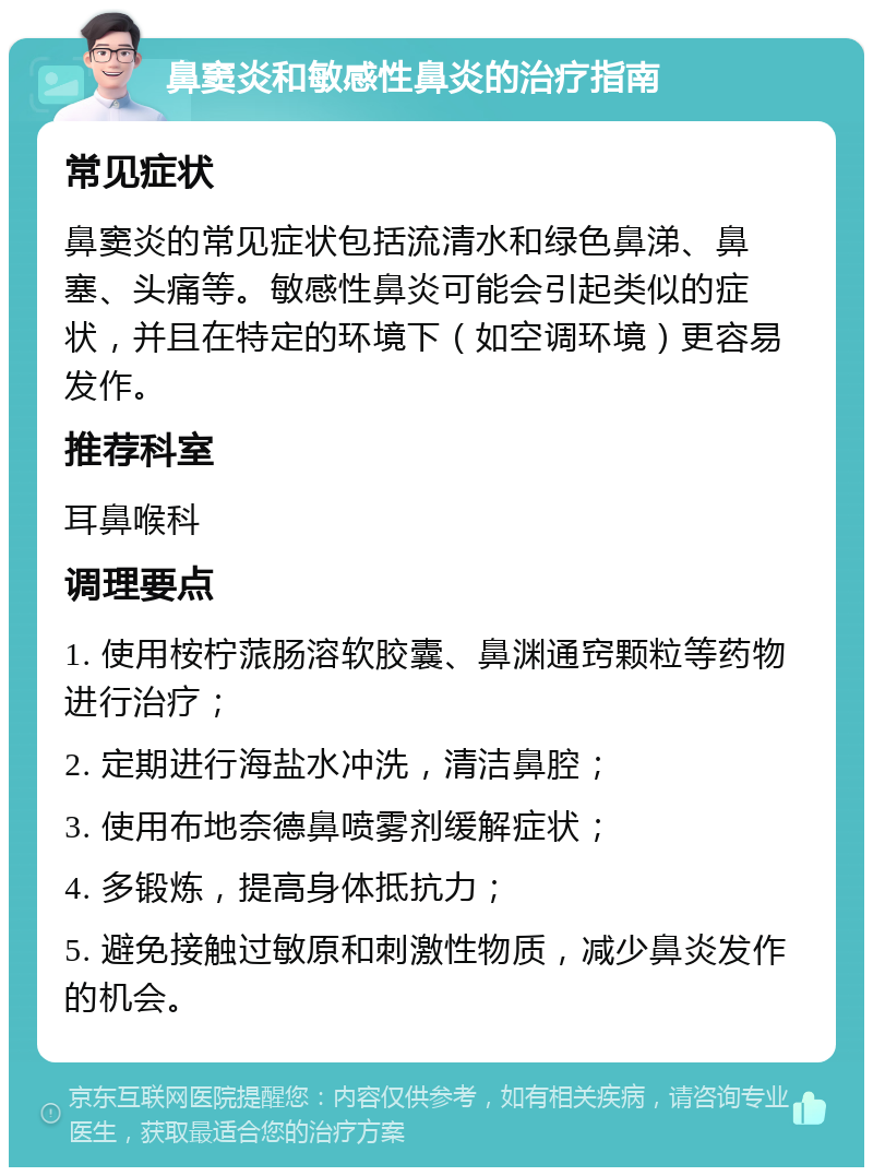 鼻窦炎和敏感性鼻炎的治疗指南 常见症状 鼻窦炎的常见症状包括流清水和绿色鼻涕、鼻塞、头痛等。敏感性鼻炎可能会引起类似的症状，并且在特定的环境下（如空调环境）更容易发作。 推荐科室 耳鼻喉科 调理要点 1. 使用桉柠蒎肠溶软胶囊、鼻渊通窍颗粒等药物进行治疗； 2. 定期进行海盐水冲洗，清洁鼻腔； 3. 使用布地奈德鼻喷雾剂缓解症状； 4. 多锻炼，提高身体抵抗力； 5. 避免接触过敏原和刺激性物质，减少鼻炎发作的机会。