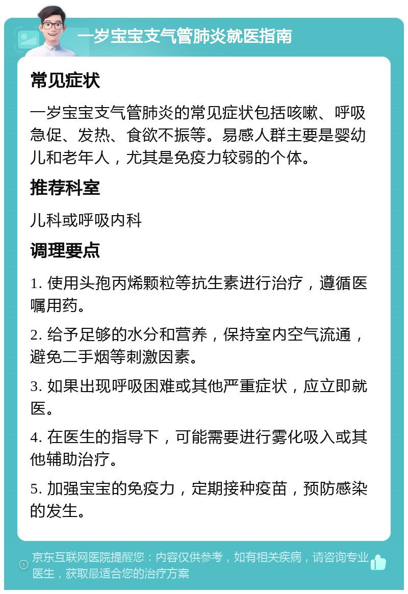 一岁宝宝支气管肺炎就医指南 常见症状 一岁宝宝支气管肺炎的常见症状包括咳嗽、呼吸急促、发热、食欲不振等。易感人群主要是婴幼儿和老年人，尤其是免疫力较弱的个体。 推荐科室 儿科或呼吸内科 调理要点 1. 使用头孢丙烯颗粒等抗生素进行治疗，遵循医嘱用药。 2. 给予足够的水分和营养，保持室内空气流通，避免二手烟等刺激因素。 3. 如果出现呼吸困难或其他严重症状，应立即就医。 4. 在医生的指导下，可能需要进行雾化吸入或其他辅助治疗。 5. 加强宝宝的免疫力，定期接种疫苗，预防感染的发生。