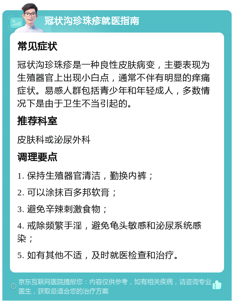 冠状沟珍珠疹就医指南 常见症状 冠状沟珍珠疹是一种良性皮肤病变，主要表现为生殖器官上出现小白点，通常不伴有明显的痒痛症状。易感人群包括青少年和年轻成人，多数情况下是由于卫生不当引起的。 推荐科室 皮肤科或泌尿外科 调理要点 1. 保持生殖器官清洁，勤换内裤； 2. 可以涂抹百多邦软膏； 3. 避免辛辣刺激食物； 4. 戒除频繁手淫，避免龟头敏感和泌尿系统感染； 5. 如有其他不适，及时就医检查和治疗。