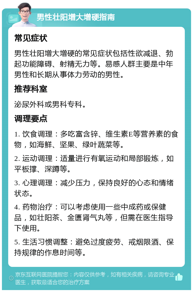 男性壮阳增大增硬指南 常见症状 男性壮阳增大增硬的常见症状包括性欲减退、勃起功能障碍、射精无力等。易感人群主要是中年男性和长期从事体力劳动的男性。 推荐科室 泌尿外科或男科专科。 调理要点 1. 饮食调理：多吃富含锌、维生素E等营养素的食物，如海鲜、坚果、绿叶蔬菜等。 2. 运动调理：适量进行有氧运动和局部锻炼，如平板撑、深蹲等。 3. 心理调理：减少压力，保持良好的心态和情绪状态。 4. 药物治疗：可以考虑使用一些中成药或保健品，如壮阳茶、金匮肾气丸等，但需在医生指导下使用。 5. 生活习惯调整：避免过度疲劳、戒烟限酒、保持规律的作息时间等。