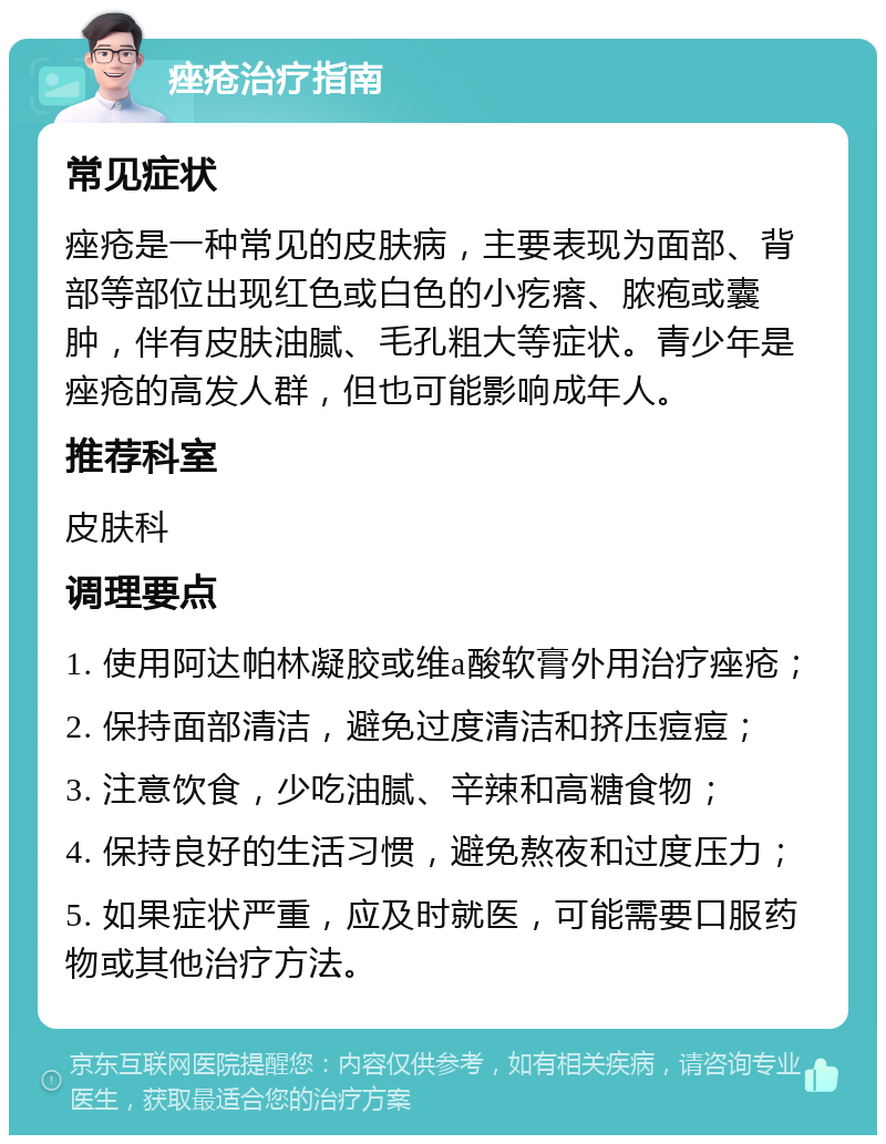 痤疮治疗指南 常见症状 痤疮是一种常见的皮肤病，主要表现为面部、背部等部位出现红色或白色的小疙瘩、脓疱或囊肿，伴有皮肤油腻、毛孔粗大等症状。青少年是痤疮的高发人群，但也可能影响成年人。 推荐科室 皮肤科 调理要点 1. 使用阿达帕林凝胶或维a酸软膏外用治疗痤疮； 2. 保持面部清洁，避免过度清洁和挤压痘痘； 3. 注意饮食，少吃油腻、辛辣和高糖食物； 4. 保持良好的生活习惯，避免熬夜和过度压力； 5. 如果症状严重，应及时就医，可能需要口服药物或其他治疗方法。