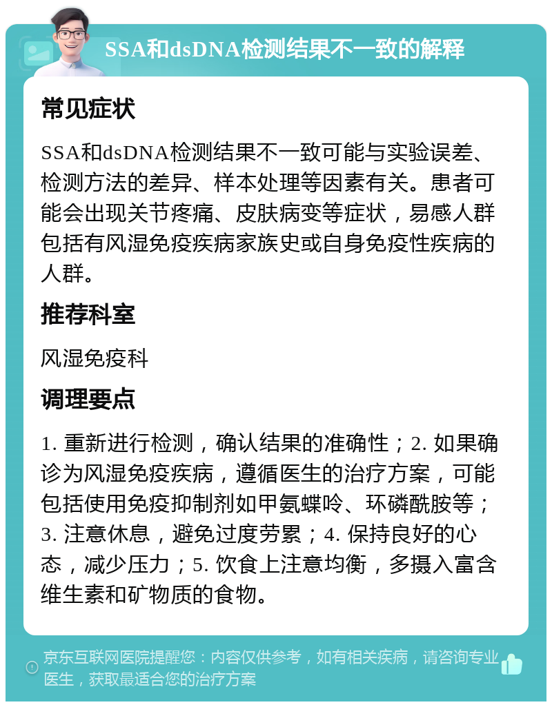 SSA和dsDNA检测结果不一致的解释 常见症状 SSA和dsDNA检测结果不一致可能与实验误差、检测方法的差异、样本处理等因素有关。患者可能会出现关节疼痛、皮肤病变等症状，易感人群包括有风湿免疫疾病家族史或自身免疫性疾病的人群。 推荐科室 风湿免疫科 调理要点 1. 重新进行检测，确认结果的准确性；2. 如果确诊为风湿免疫疾病，遵循医生的治疗方案，可能包括使用免疫抑制剂如甲氨蝶呤、环磷酰胺等；3. 注意休息，避免过度劳累；4. 保持良好的心态，减少压力；5. 饮食上注意均衡，多摄入富含维生素和矿物质的食物。