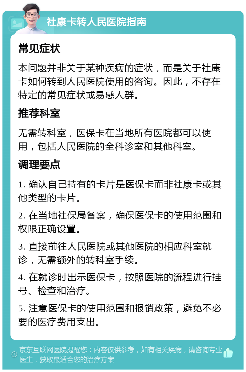 社康卡转人民医院指南 常见症状 本问题并非关于某种疾病的症状，而是关于社康卡如何转到人民医院使用的咨询。因此，不存在特定的常见症状或易感人群。 推荐科室 无需转科室，医保卡在当地所有医院都可以使用，包括人民医院的全科诊室和其他科室。 调理要点 1. 确认自己持有的卡片是医保卡而非社康卡或其他类型的卡片。 2. 在当地社保局备案，确保医保卡的使用范围和权限正确设置。 3. 直接前往人民医院或其他医院的相应科室就诊，无需额外的转科室手续。 4. 在就诊时出示医保卡，按照医院的流程进行挂号、检查和治疗。 5. 注意医保卡的使用范围和报销政策，避免不必要的医疗费用支出。