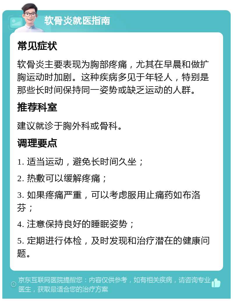 软骨炎就医指南 常见症状 软骨炎主要表现为胸部疼痛，尤其在早晨和做扩胸运动时加剧。这种疾病多见于年轻人，特别是那些长时间保持同一姿势或缺乏运动的人群。 推荐科室 建议就诊于胸外科或骨科。 调理要点 1. 适当运动，避免长时间久坐； 2. 热敷可以缓解疼痛； 3. 如果疼痛严重，可以考虑服用止痛药如布洛芬； 4. 注意保持良好的睡眠姿势； 5. 定期进行体检，及时发现和治疗潜在的健康问题。