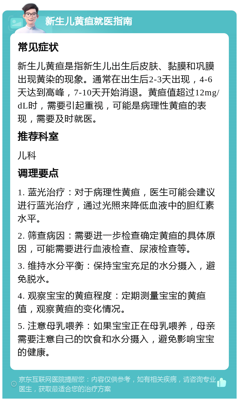 新生儿黄疸就医指南 常见症状 新生儿黄疸是指新生儿出生后皮肤、黏膜和巩膜出现黄染的现象。通常在出生后2-3天出现，4-6天达到高峰，7-10天开始消退。黄疸值超过12mg/dL时，需要引起重视，可能是病理性黄疸的表现，需要及时就医。 推荐科室 儿科 调理要点 1. 蓝光治疗：对于病理性黄疸，医生可能会建议进行蓝光治疗，通过光照来降低血液中的胆红素水平。 2. 筛查病因：需要进一步检查确定黄疸的具体原因，可能需要进行血液检查、尿液检查等。 3. 维持水分平衡：保持宝宝充足的水分摄入，避免脱水。 4. 观察宝宝的黄疸程度：定期测量宝宝的黄疸值，观察黄疸的变化情况。 5. 注意母乳喂养：如果宝宝正在母乳喂养，母亲需要注意自己的饮食和水分摄入，避免影响宝宝的健康。