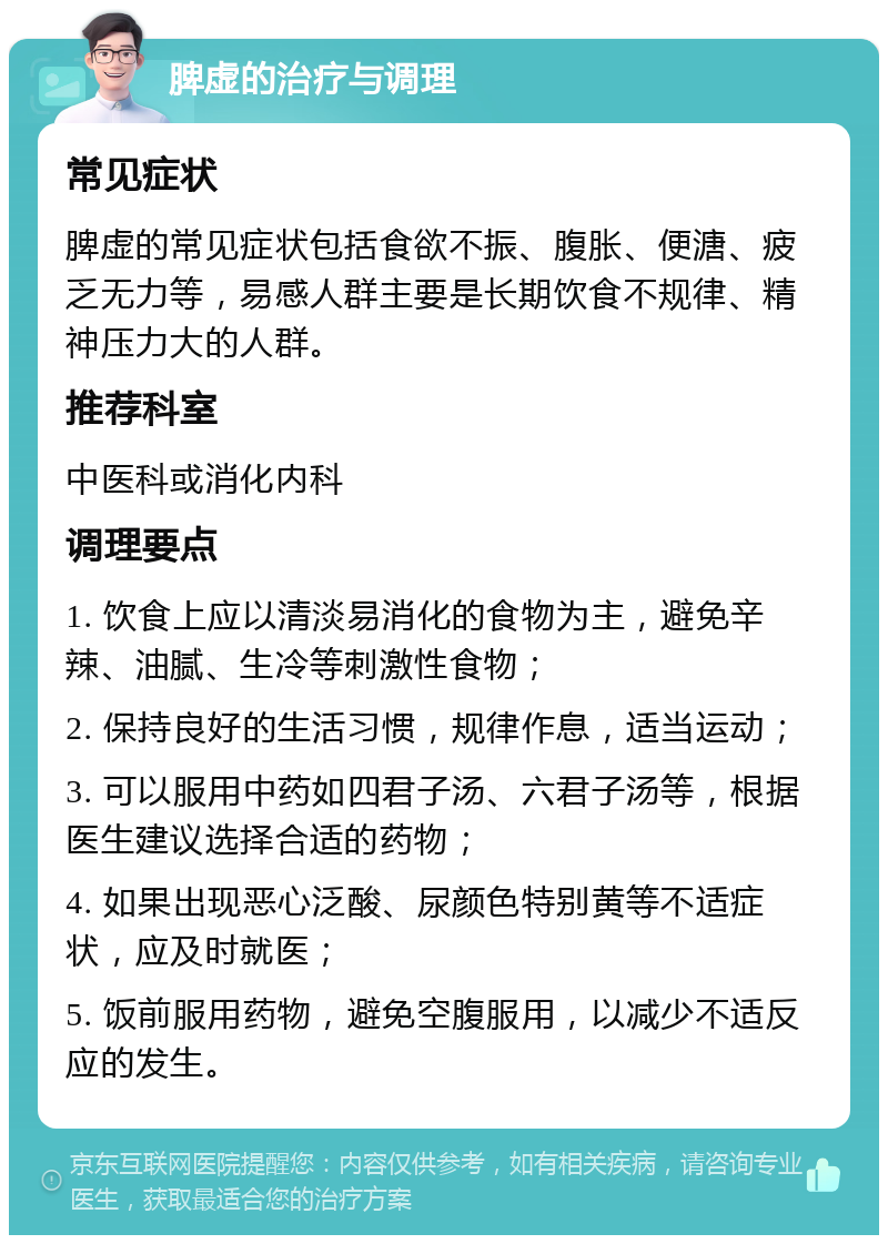 脾虚的治疗与调理 常见症状 脾虚的常见症状包括食欲不振、腹胀、便溏、疲乏无力等，易感人群主要是长期饮食不规律、精神压力大的人群。 推荐科室 中医科或消化内科 调理要点 1. 饮食上应以清淡易消化的食物为主，避免辛辣、油腻、生冷等刺激性食物； 2. 保持良好的生活习惯，规律作息，适当运动； 3. 可以服用中药如四君子汤、六君子汤等，根据医生建议选择合适的药物； 4. 如果出现恶心泛酸、尿颜色特别黄等不适症状，应及时就医； 5. 饭前服用药物，避免空腹服用，以减少不适反应的发生。