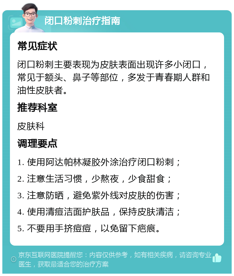 闭口粉刺治疗指南 常见症状 闭口粉刺主要表现为皮肤表面出现许多小闭口，常见于额头、鼻子等部位，多发于青春期人群和油性皮肤者。 推荐科室 皮肤科 调理要点 1. 使用阿达帕林凝胶外涂治疗闭口粉刺； 2. 注意生活习惯，少熬夜，少食甜食； 3. 注意防晒，避免紫外线对皮肤的伤害； 4. 使用清痘洁面护肤品，保持皮肤清洁； 5. 不要用手挤痘痘，以免留下疤痕。