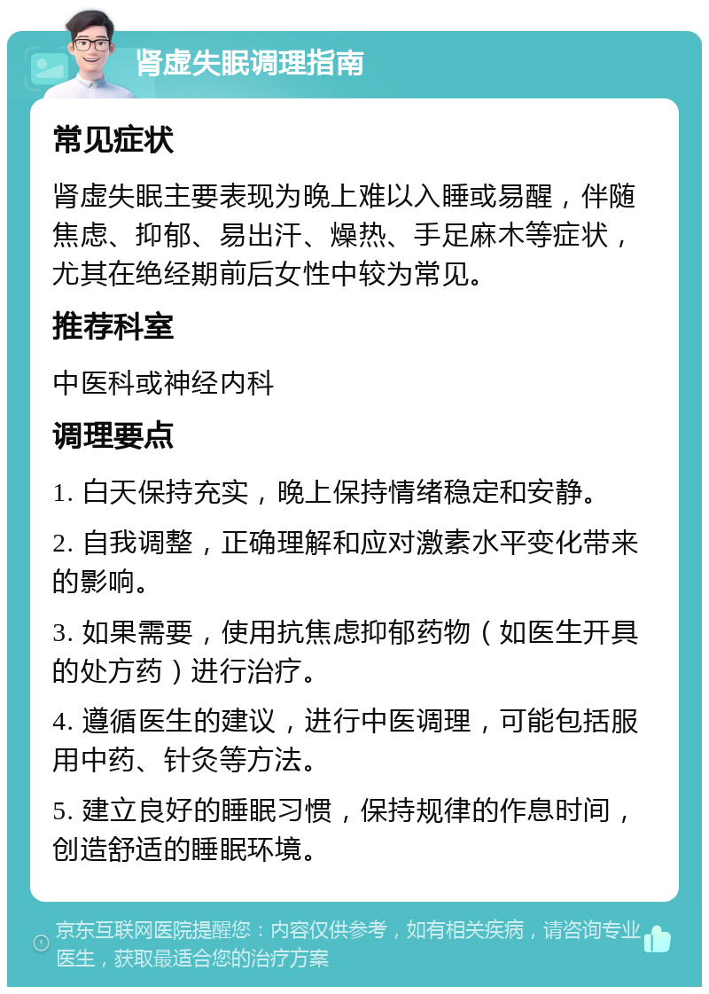 肾虚失眠调理指南 常见症状 肾虚失眠主要表现为晚上难以入睡或易醒，伴随焦虑、抑郁、易出汗、燥热、手足麻木等症状，尤其在绝经期前后女性中较为常见。 推荐科室 中医科或神经内科 调理要点 1. 白天保持充实，晚上保持情绪稳定和安静。 2. 自我调整，正确理解和应对激素水平变化带来的影响。 3. 如果需要，使用抗焦虑抑郁药物（如医生开具的处方药）进行治疗。 4. 遵循医生的建议，进行中医调理，可能包括服用中药、针灸等方法。 5. 建立良好的睡眠习惯，保持规律的作息时间，创造舒适的睡眠环境。