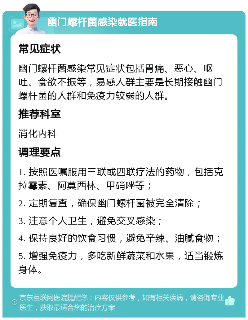 幽门螺杆菌感染就医指南 常见症状 幽门螺杆菌感染常见症状包括胃痛、恶心、呕吐、食欲不振等，易感人群主要是长期接触幽门螺杆菌的人群和免疫力较弱的人群。 推荐科室 消化内科 调理要点 1. 按照医嘱服用三联或四联疗法的药物，包括克拉霉素、阿莫西林、甲硝唑等； 2. 定期复查，确保幽门螺杆菌被完全清除； 3. 注意个人卫生，避免交叉感染； 4. 保持良好的饮食习惯，避免辛辣、油腻食物； 5. 增强免疫力，多吃新鲜蔬菜和水果，适当锻炼身体。