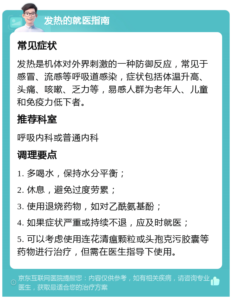 发热的就医指南 常见症状 发热是机体对外界刺激的一种防御反应，常见于感冒、流感等呼吸道感染，症状包括体温升高、头痛、咳嗽、乏力等，易感人群为老年人、儿童和免疫力低下者。 推荐科室 呼吸内科或普通内科 调理要点 1. 多喝水，保持水分平衡； 2. 休息，避免过度劳累； 3. 使用退烧药物，如对乙酰氨基酚； 4. 如果症状严重或持续不退，应及时就医； 5. 可以考虑使用连花清瘟颗粒或头孢克污胶囊等药物进行治疗，但需在医生指导下使用。