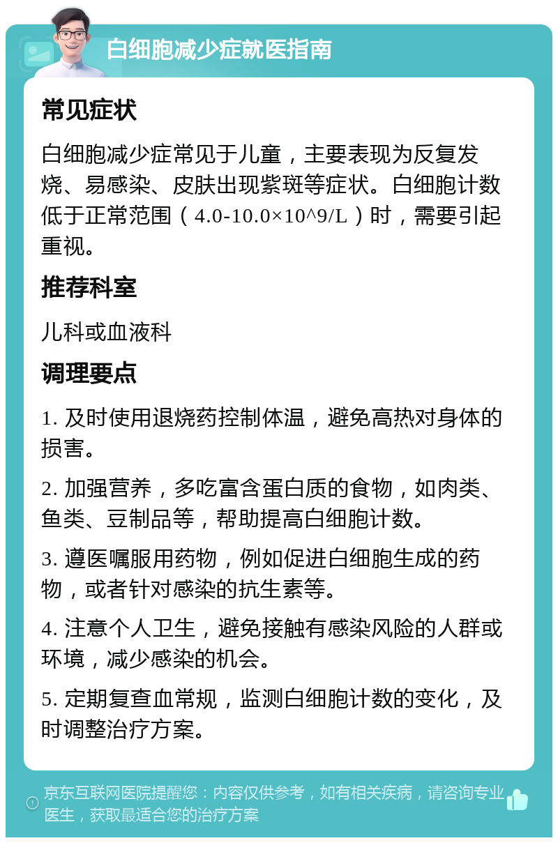 白细胞减少症就医指南 常见症状 白细胞减少症常见于儿童，主要表现为反复发烧、易感染、皮肤出现紫斑等症状。白细胞计数低于正常范围（4.0-10.0×10^9/L）时，需要引起重视。 推荐科室 儿科或血液科 调理要点 1. 及时使用退烧药控制体温，避免高热对身体的损害。 2. 加强营养，多吃富含蛋白质的食物，如肉类、鱼类、豆制品等，帮助提高白细胞计数。 3. 遵医嘱服用药物，例如促进白细胞生成的药物，或者针对感染的抗生素等。 4. 注意个人卫生，避免接触有感染风险的人群或环境，减少感染的机会。 5. 定期复查血常规，监测白细胞计数的变化，及时调整治疗方案。