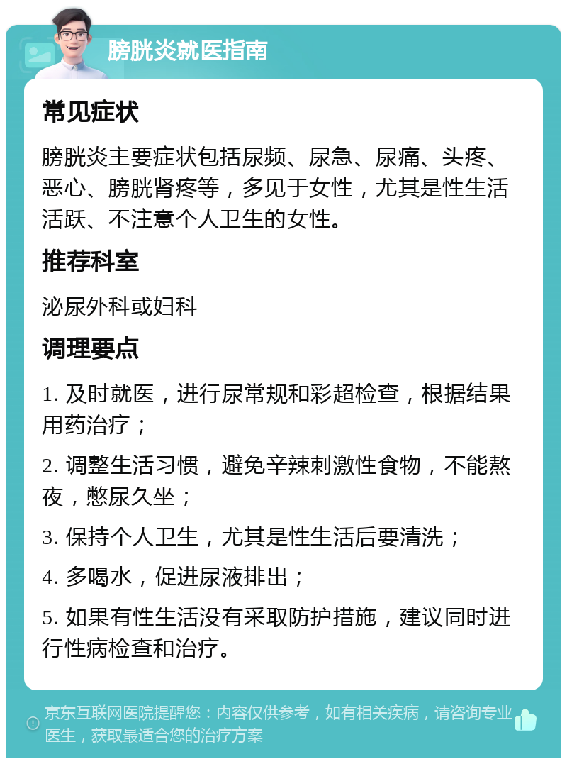 膀胱炎就医指南 常见症状 膀胱炎主要症状包括尿频、尿急、尿痛、头疼、恶心、膀胱肾疼等，多见于女性，尤其是性生活活跃、不注意个人卫生的女性。 推荐科室 泌尿外科或妇科 调理要点 1. 及时就医，进行尿常规和彩超检查，根据结果用药治疗； 2. 调整生活习惯，避免辛辣刺激性食物，不能熬夜，憋尿久坐； 3. 保持个人卫生，尤其是性生活后要清洗； 4. 多喝水，促进尿液排出； 5. 如果有性生活没有采取防护措施，建议同时进行性病检查和治疗。