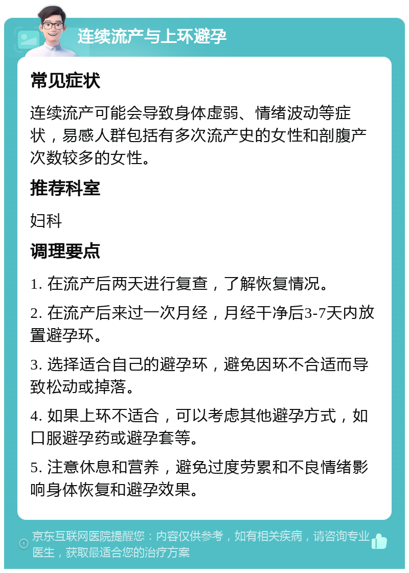 连续流产与上环避孕 常见症状 连续流产可能会导致身体虚弱、情绪波动等症状，易感人群包括有多次流产史的女性和剖腹产次数较多的女性。 推荐科室 妇科 调理要点 1. 在流产后两天进行复查，了解恢复情况。 2. 在流产后来过一次月经，月经干净后3-7天内放置避孕环。 3. 选择适合自己的避孕环，避免因环不合适而导致松动或掉落。 4. 如果上环不适合，可以考虑其他避孕方式，如口服避孕药或避孕套等。 5. 注意休息和营养，避免过度劳累和不良情绪影响身体恢复和避孕效果。