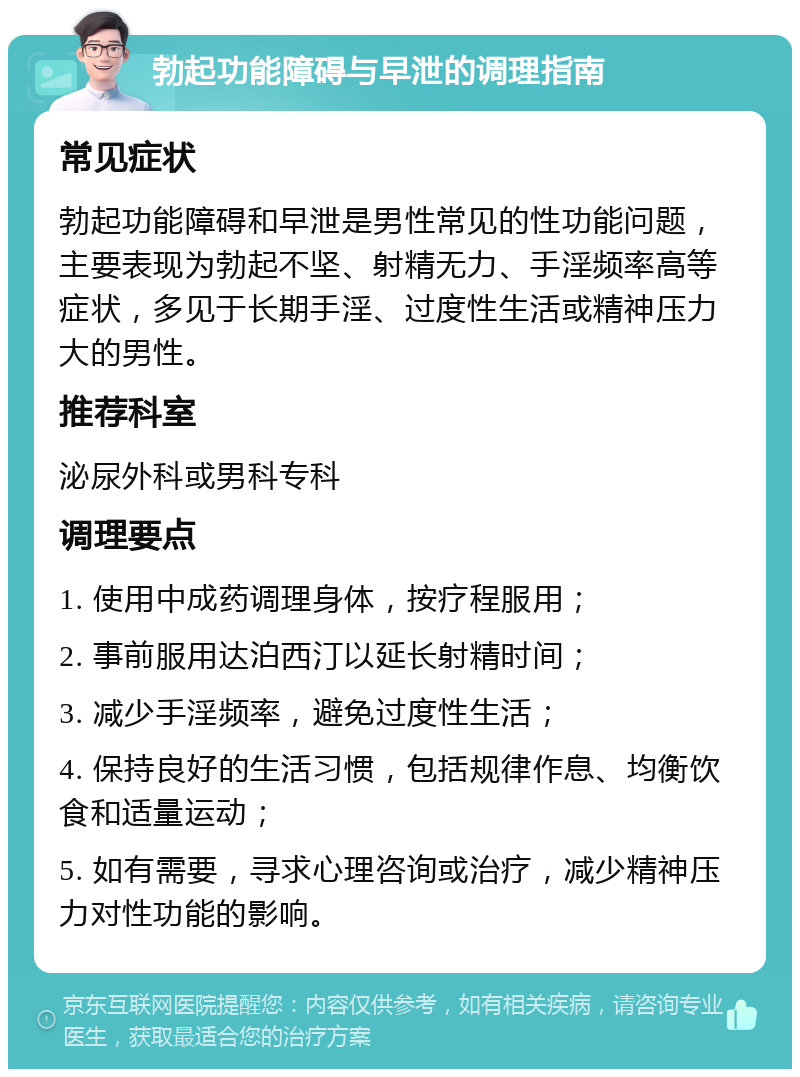 勃起功能障碍与早泄的调理指南 常见症状 勃起功能障碍和早泄是男性常见的性功能问题，主要表现为勃起不坚、射精无力、手淫频率高等症状，多见于长期手淫、过度性生活或精神压力大的男性。 推荐科室 泌尿外科或男科专科 调理要点 1. 使用中成药调理身体，按疗程服用； 2. 事前服用达泊西汀以延长射精时间； 3. 减少手淫频率，避免过度性生活； 4. 保持良好的生活习惯，包括规律作息、均衡饮食和适量运动； 5. 如有需要，寻求心理咨询或治疗，减少精神压力对性功能的影响。