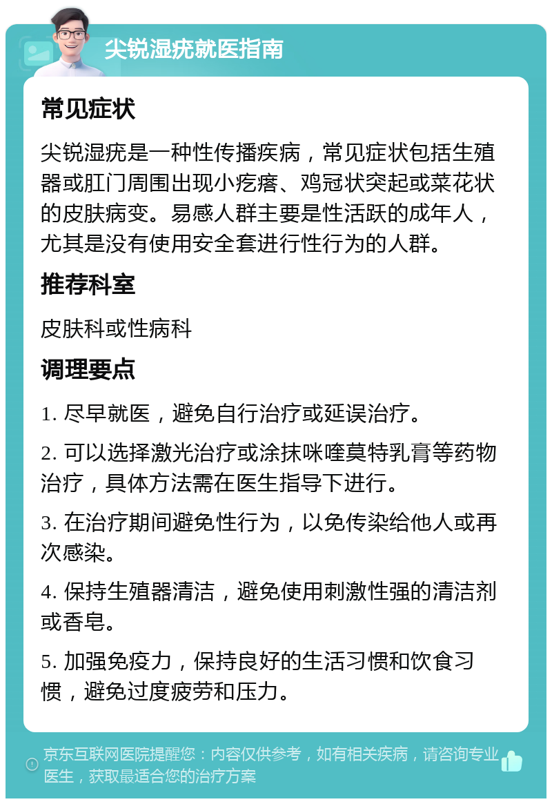 尖锐湿疣就医指南 常见症状 尖锐湿疣是一种性传播疾病，常见症状包括生殖器或肛门周围出现小疙瘩、鸡冠状突起或菜花状的皮肤病变。易感人群主要是性活跃的成年人，尤其是没有使用安全套进行性行为的人群。 推荐科室 皮肤科或性病科 调理要点 1. 尽早就医，避免自行治疗或延误治疗。 2. 可以选择激光治疗或涂抹咪喹莫特乳膏等药物治疗，具体方法需在医生指导下进行。 3. 在治疗期间避免性行为，以免传染给他人或再次感染。 4. 保持生殖器清洁，避免使用刺激性强的清洁剂或香皂。 5. 加强免疫力，保持良好的生活习惯和饮食习惯，避免过度疲劳和压力。