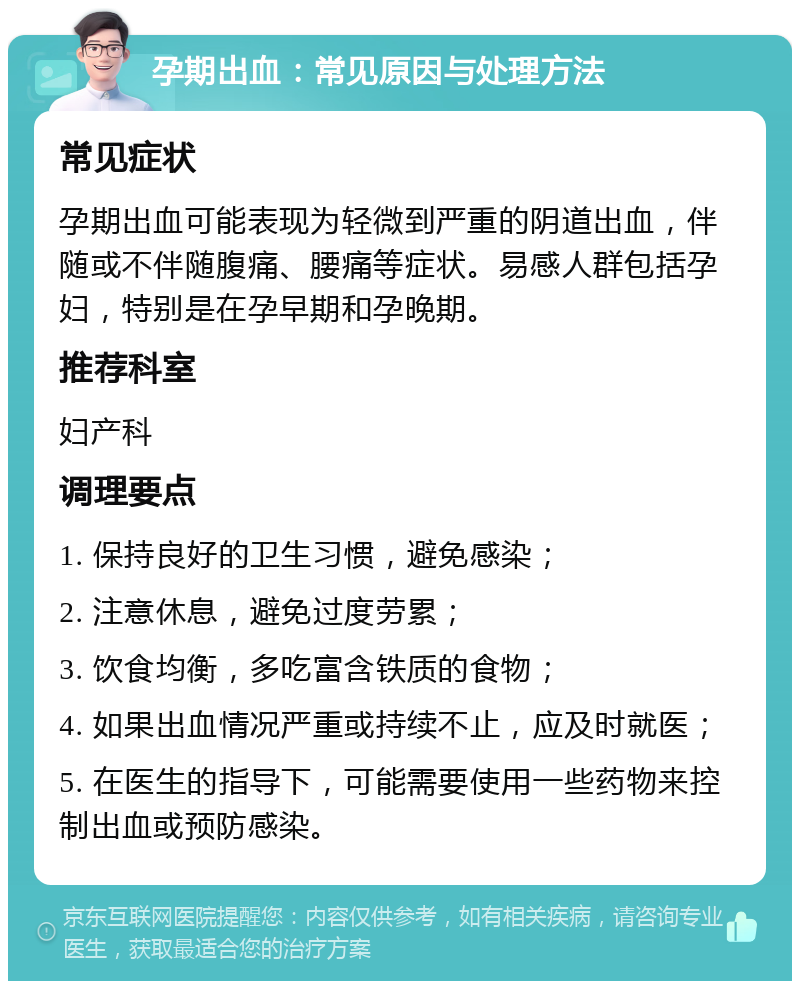 孕期出血：常见原因与处理方法 常见症状 孕期出血可能表现为轻微到严重的阴道出血，伴随或不伴随腹痛、腰痛等症状。易感人群包括孕妇，特别是在孕早期和孕晚期。 推荐科室 妇产科 调理要点 1. 保持良好的卫生习惯，避免感染； 2. 注意休息，避免过度劳累； 3. 饮食均衡，多吃富含铁质的食物； 4. 如果出血情况严重或持续不止，应及时就医； 5. 在医生的指导下，可能需要使用一些药物来控制出血或预防感染。