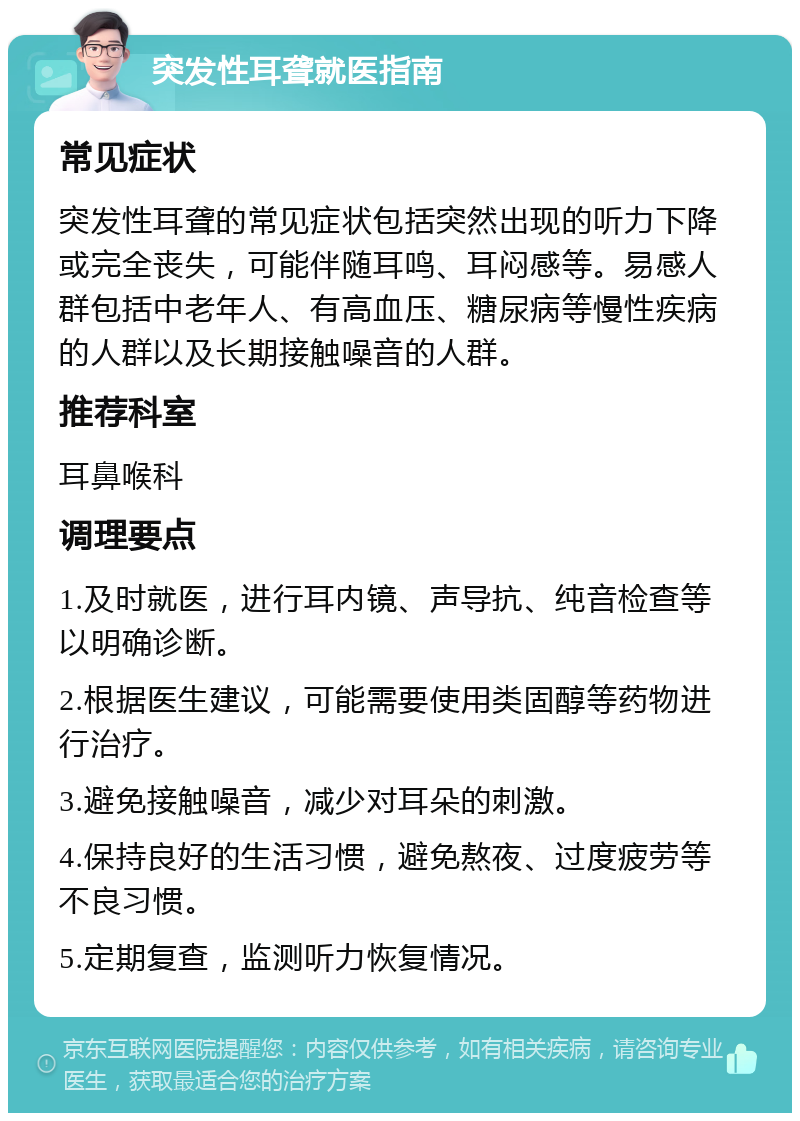 突发性耳聋就医指南 常见症状 突发性耳聋的常见症状包括突然出现的听力下降或完全丧失，可能伴随耳鸣、耳闷感等。易感人群包括中老年人、有高血压、糖尿病等慢性疾病的人群以及长期接触噪音的人群。 推荐科室 耳鼻喉科 调理要点 1.及时就医，进行耳内镜、声导抗、纯音检查等以明确诊断。 2.根据医生建议，可能需要使用类固醇等药物进行治疗。 3.避免接触噪音，减少对耳朵的刺激。 4.保持良好的生活习惯，避免熬夜、过度疲劳等不良习惯。 5.定期复查，监测听力恢复情况。