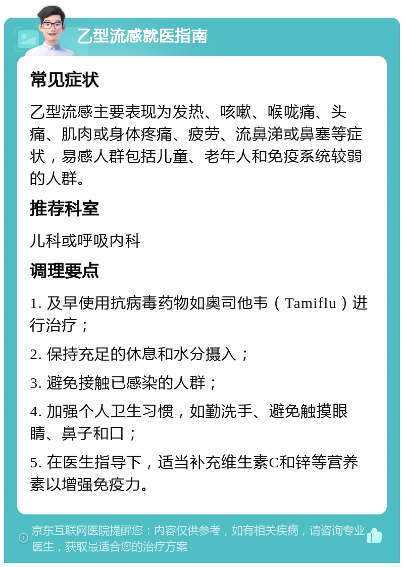 乙型流感就医指南 常见症状 乙型流感主要表现为发热、咳嗽、喉咙痛、头痛、肌肉或身体疼痛、疲劳、流鼻涕或鼻塞等症状，易感人群包括儿童、老年人和免疫系统较弱的人群。 推荐科室 儿科或呼吸内科 调理要点 1. 及早使用抗病毒药物如奥司他韦（Tamiflu）进行治疗； 2. 保持充足的休息和水分摄入； 3. 避免接触已感染的人群； 4. 加强个人卫生习惯，如勤洗手、避免触摸眼睛、鼻子和口； 5. 在医生指导下，适当补充维生素C和锌等营养素以增强免疫力。