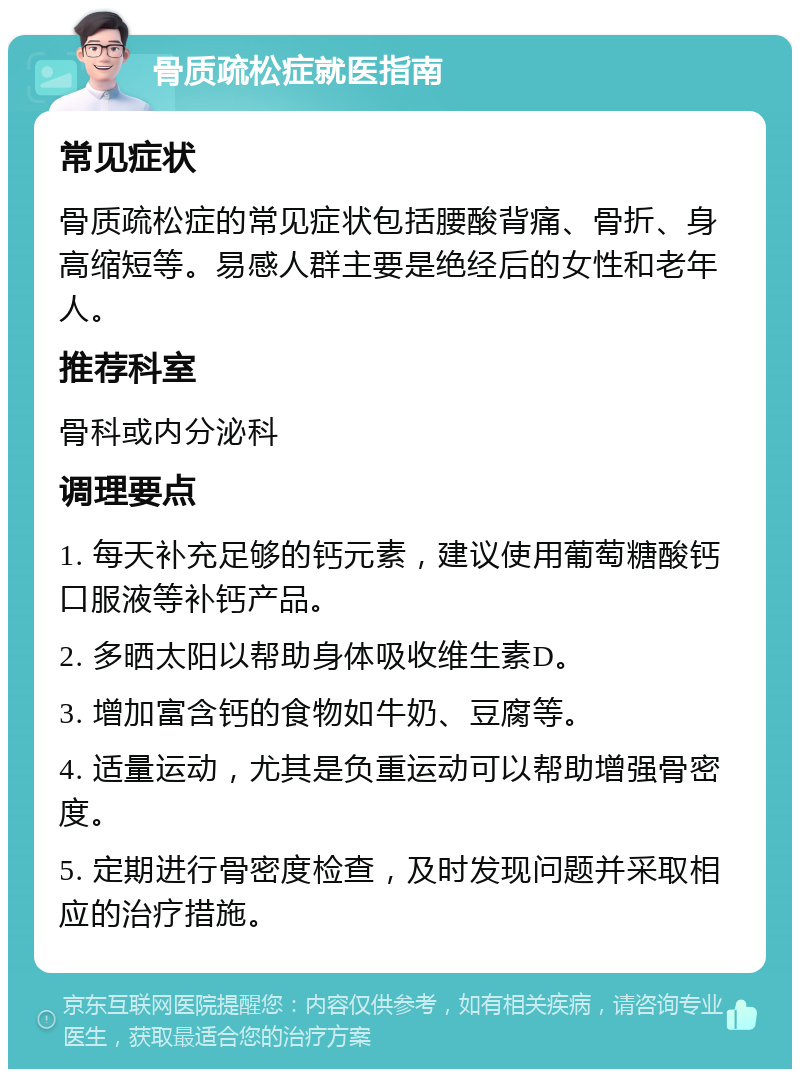 骨质疏松症就医指南 常见症状 骨质疏松症的常见症状包括腰酸背痛、骨折、身高缩短等。易感人群主要是绝经后的女性和老年人。 推荐科室 骨科或内分泌科 调理要点 1. 每天补充足够的钙元素，建议使用葡萄糖酸钙口服液等补钙产品。 2. 多晒太阳以帮助身体吸收维生素D。 3. 增加富含钙的食物如牛奶、豆腐等。 4. 适量运动，尤其是负重运动可以帮助增强骨密度。 5. 定期进行骨密度检查，及时发现问题并采取相应的治疗措施。