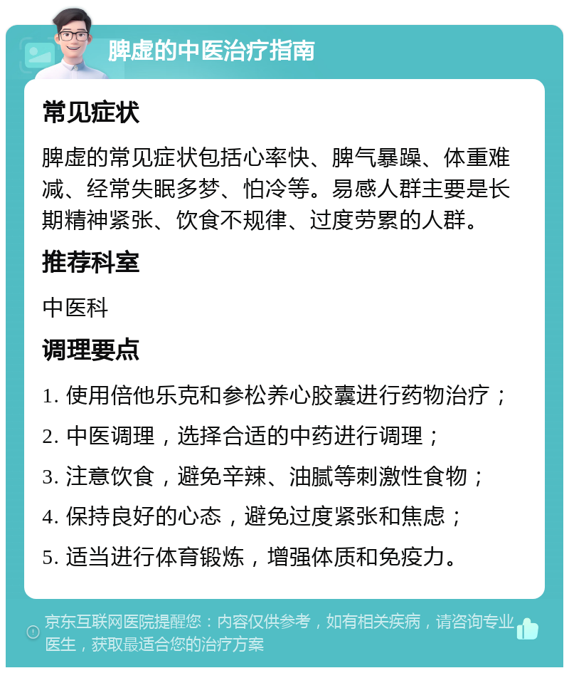 脾虚的中医治疗指南 常见症状 脾虚的常见症状包括心率快、脾气暴躁、体重难减、经常失眠多梦、怕冷等。易感人群主要是长期精神紧张、饮食不规律、过度劳累的人群。 推荐科室 中医科 调理要点 1. 使用倍他乐克和参松养心胶囊进行药物治疗； 2. 中医调理，选择合适的中药进行调理； 3. 注意饮食，避免辛辣、油腻等刺激性食物； 4. 保持良好的心态，避免过度紧张和焦虑； 5. 适当进行体育锻炼，增强体质和免疫力。