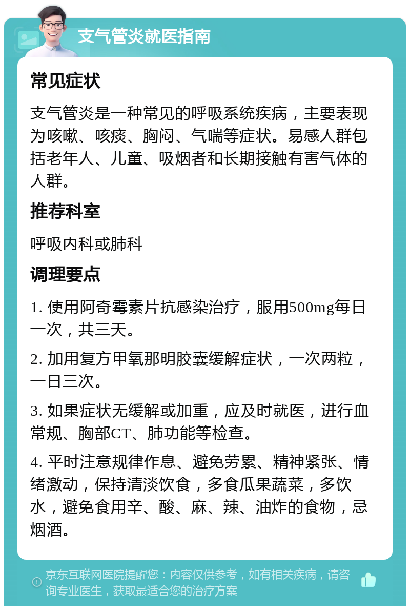 支气管炎就医指南 常见症状 支气管炎是一种常见的呼吸系统疾病，主要表现为咳嗽、咳痰、胸闷、气喘等症状。易感人群包括老年人、儿童、吸烟者和长期接触有害气体的人群。 推荐科室 呼吸内科或肺科 调理要点 1. 使用阿奇霉素片抗感染治疗，服用500mg每日一次，共三天。 2. 加用复方甲氧那明胶囊缓解症状，一次两粒，一日三次。 3. 如果症状无缓解或加重，应及时就医，进行血常规、胸部CT、肺功能等检查。 4. 平时注意规律作息、避免劳累、精神紧张、情绪激动，保持清淡饮食，多食瓜果蔬菜，多饮水，避免食用辛、酸、麻、辣、油炸的食物，忌烟酒。