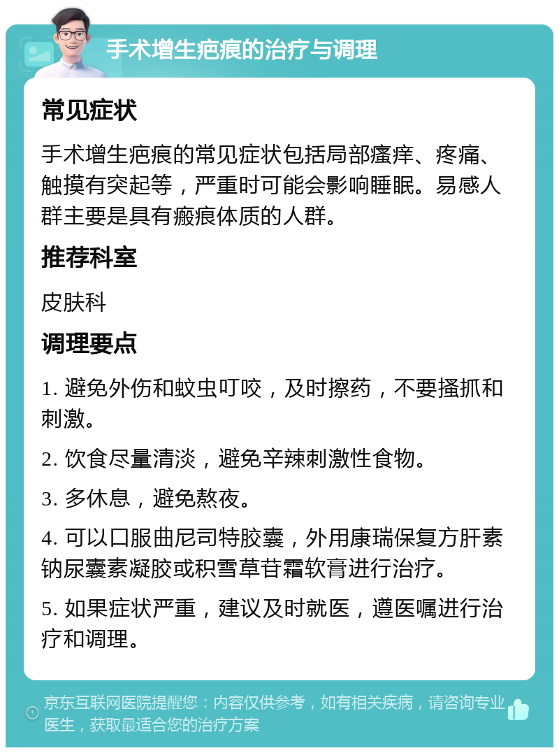 手术增生疤痕的治疗与调理 常见症状 手术增生疤痕的常见症状包括局部瘙痒、疼痛、触摸有突起等，严重时可能会影响睡眠。易感人群主要是具有瘢痕体质的人群。 推荐科室 皮肤科 调理要点 1. 避免外伤和蚊虫叮咬，及时擦药，不要搔抓和刺激。 2. 饮食尽量清淡，避免辛辣刺激性食物。 3. 多休息，避免熬夜。 4. 可以口服曲尼司特胶囊，外用康瑞保复方肝素钠尿囊素凝胶或积雪草苷霜软膏进行治疗。 5. 如果症状严重，建议及时就医，遵医嘱进行治疗和调理。