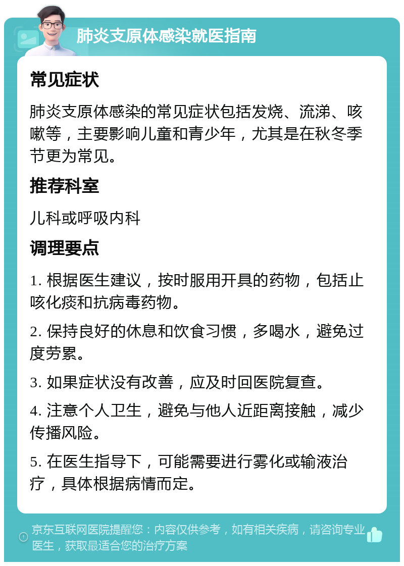 肺炎支原体感染就医指南 常见症状 肺炎支原体感染的常见症状包括发烧、流涕、咳嗽等，主要影响儿童和青少年，尤其是在秋冬季节更为常见。 推荐科室 儿科或呼吸内科 调理要点 1. 根据医生建议，按时服用开具的药物，包括止咳化痰和抗病毒药物。 2. 保持良好的休息和饮食习惯，多喝水，避免过度劳累。 3. 如果症状没有改善，应及时回医院复查。 4. 注意个人卫生，避免与他人近距离接触，减少传播风险。 5. 在医生指导下，可能需要进行雾化或输液治疗，具体根据病情而定。