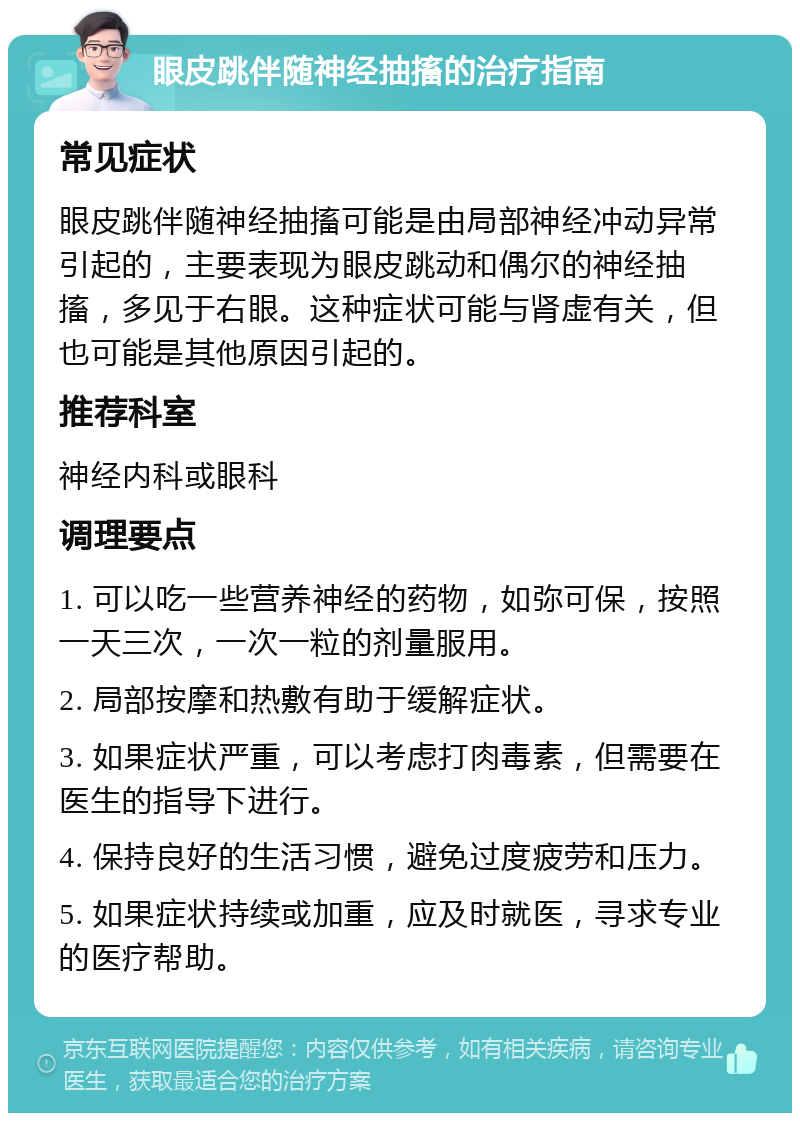 眼皮跳伴随神经抽搐的治疗指南 常见症状 眼皮跳伴随神经抽搐可能是由局部神经冲动异常引起的，主要表现为眼皮跳动和偶尔的神经抽搐，多见于右眼。这种症状可能与肾虚有关，但也可能是其他原因引起的。 推荐科室 神经内科或眼科 调理要点 1. 可以吃一些营养神经的药物，如弥可保，按照一天三次，一次一粒的剂量服用。 2. 局部按摩和热敷有助于缓解症状。 3. 如果症状严重，可以考虑打肉毒素，但需要在医生的指导下进行。 4. 保持良好的生活习惯，避免过度疲劳和压力。 5. 如果症状持续或加重，应及时就医，寻求专业的医疗帮助。