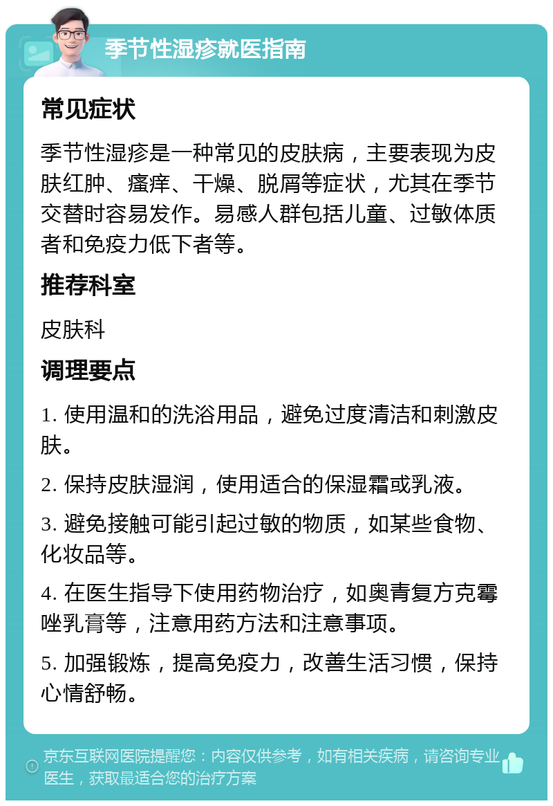 季节性湿疹就医指南 常见症状 季节性湿疹是一种常见的皮肤病，主要表现为皮肤红肿、瘙痒、干燥、脱屑等症状，尤其在季节交替时容易发作。易感人群包括儿童、过敏体质者和免疫力低下者等。 推荐科室 皮肤科 调理要点 1. 使用温和的洗浴用品，避免过度清洁和刺激皮肤。 2. 保持皮肤湿润，使用适合的保湿霜或乳液。 3. 避免接触可能引起过敏的物质，如某些食物、化妆品等。 4. 在医生指导下使用药物治疗，如奥青复方克霉唑乳膏等，注意用药方法和注意事项。 5. 加强锻炼，提高免疫力，改善生活习惯，保持心情舒畅。