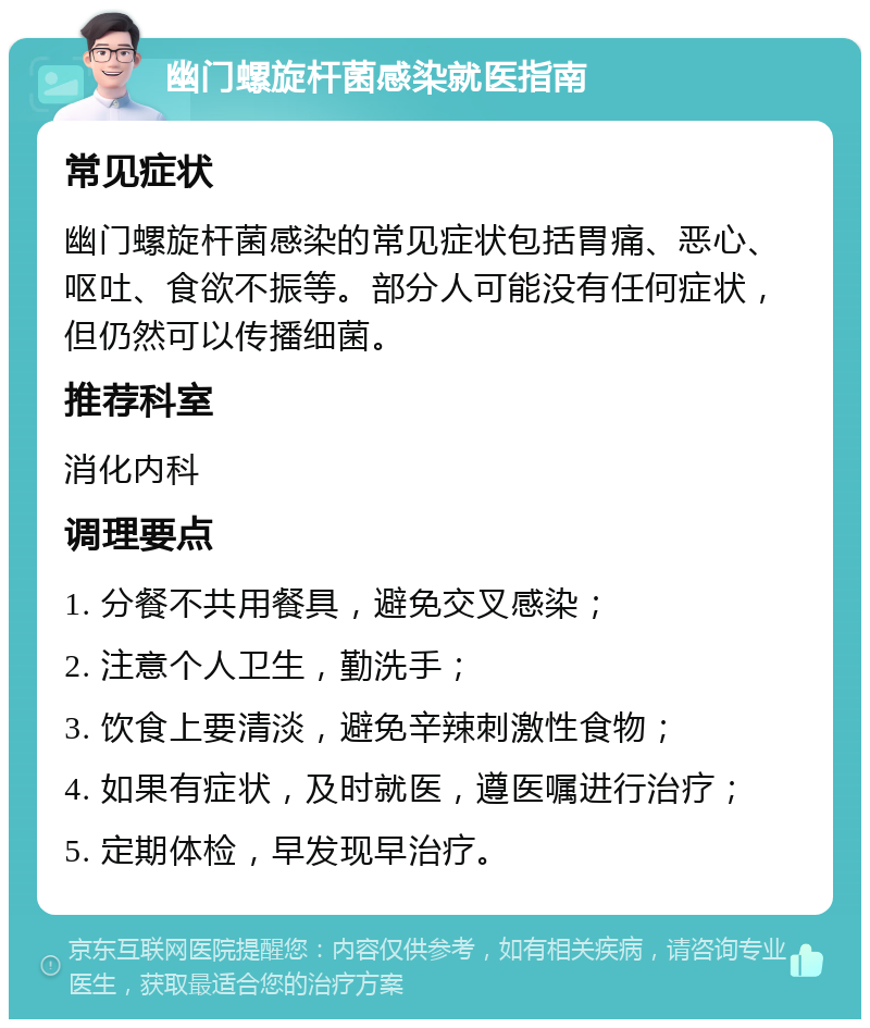 幽门螺旋杆菌感染就医指南 常见症状 幽门螺旋杆菌感染的常见症状包括胃痛、恶心、呕吐、食欲不振等。部分人可能没有任何症状，但仍然可以传播细菌。 推荐科室 消化内科 调理要点 1. 分餐不共用餐具，避免交叉感染； 2. 注意个人卫生，勤洗手； 3. 饮食上要清淡，避免辛辣刺激性食物； 4. 如果有症状，及时就医，遵医嘱进行治疗； 5. 定期体检，早发现早治疗。