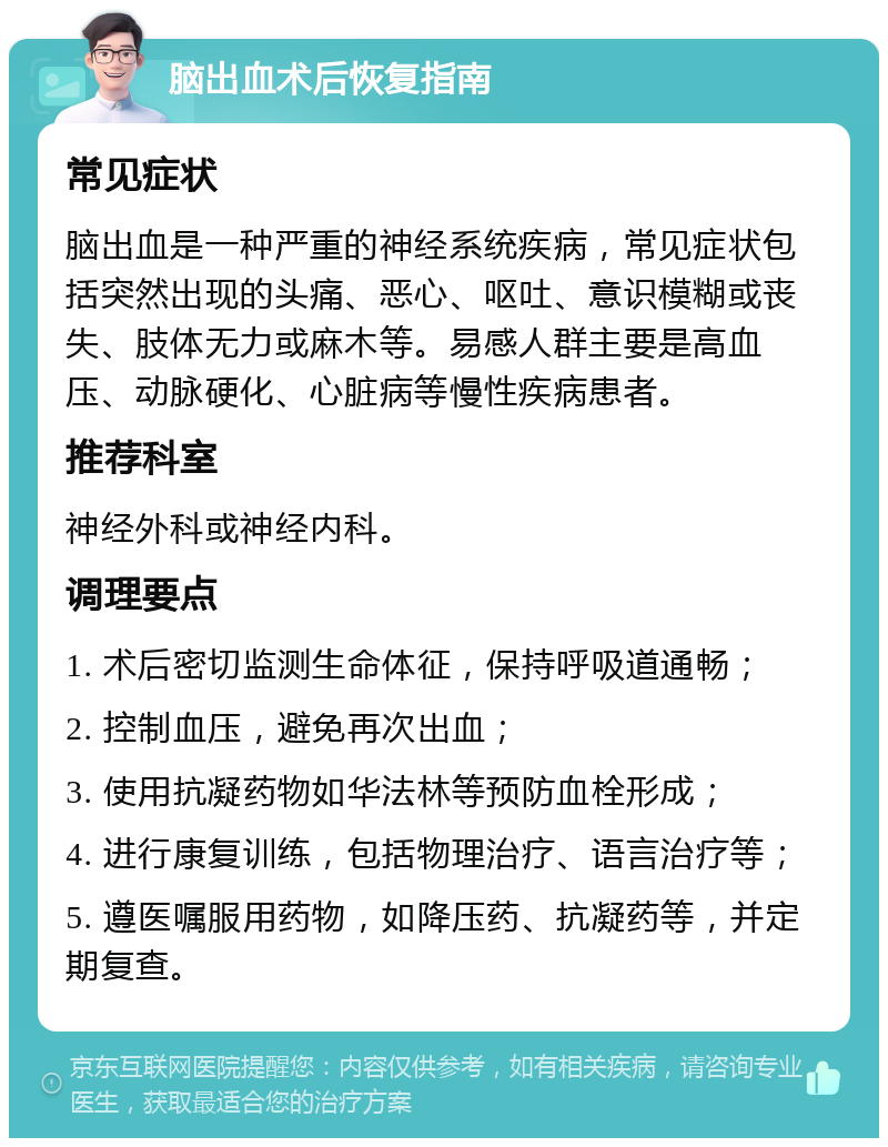 脑出血术后恢复指南 常见症状 脑出血是一种严重的神经系统疾病，常见症状包括突然出现的头痛、恶心、呕吐、意识模糊或丧失、肢体无力或麻木等。易感人群主要是高血压、动脉硬化、心脏病等慢性疾病患者。 推荐科室 神经外科或神经内科。 调理要点 1. 术后密切监测生命体征，保持呼吸道通畅； 2. 控制血压，避免再次出血； 3. 使用抗凝药物如华法林等预防血栓形成； 4. 进行康复训练，包括物理治疗、语言治疗等； 5. 遵医嘱服用药物，如降压药、抗凝药等，并定期复查。