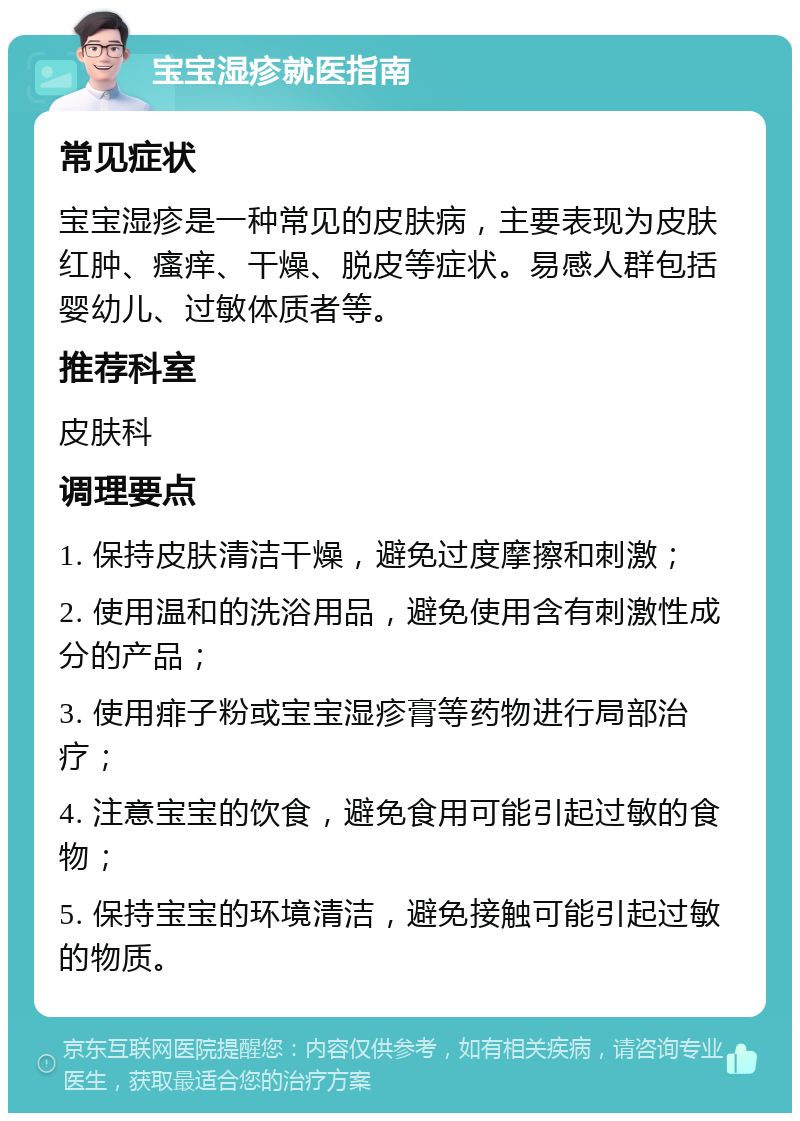 宝宝湿疹就医指南 常见症状 宝宝湿疹是一种常见的皮肤病，主要表现为皮肤红肿、瘙痒、干燥、脱皮等症状。易感人群包括婴幼儿、过敏体质者等。 推荐科室 皮肤科 调理要点 1. 保持皮肤清洁干燥，避免过度摩擦和刺激； 2. 使用温和的洗浴用品，避免使用含有刺激性成分的产品； 3. 使用痱子粉或宝宝湿疹膏等药物进行局部治疗； 4. 注意宝宝的饮食，避免食用可能引起过敏的食物； 5. 保持宝宝的环境清洁，避免接触可能引起过敏的物质。