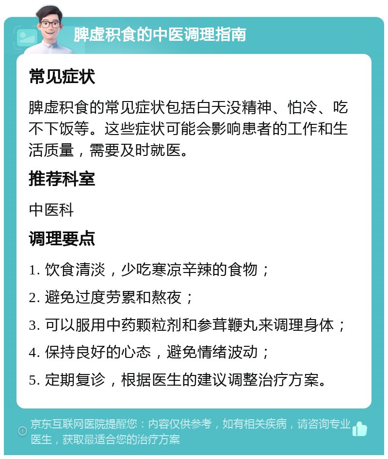 脾虚积食的中医调理指南 常见症状 脾虚积食的常见症状包括白天没精神、怕冷、吃不下饭等。这些症状可能会影响患者的工作和生活质量，需要及时就医。 推荐科室 中医科 调理要点 1. 饮食清淡，少吃寒凉辛辣的食物； 2. 避免过度劳累和熬夜； 3. 可以服用中药颗粒剂和参茸鞭丸来调理身体； 4. 保持良好的心态，避免情绪波动； 5. 定期复诊，根据医生的建议调整治疗方案。