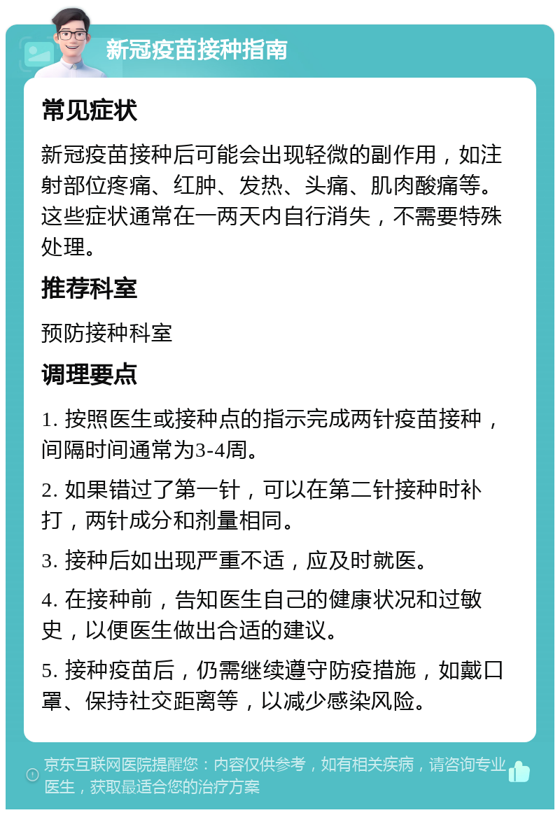 新冠疫苗接种指南 常见症状 新冠疫苗接种后可能会出现轻微的副作用，如注射部位疼痛、红肿、发热、头痛、肌肉酸痛等。这些症状通常在一两天内自行消失，不需要特殊处理。 推荐科室 预防接种科室 调理要点 1. 按照医生或接种点的指示完成两针疫苗接种，间隔时间通常为3-4周。 2. 如果错过了第一针，可以在第二针接种时补打，两针成分和剂量相同。 3. 接种后如出现严重不适，应及时就医。 4. 在接种前，告知医生自己的健康状况和过敏史，以便医生做出合适的建议。 5. 接种疫苗后，仍需继续遵守防疫措施，如戴口罩、保持社交距离等，以减少感染风险。