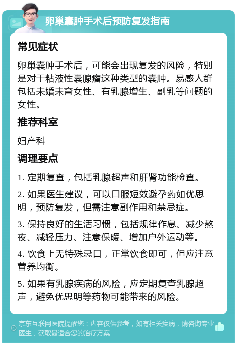 卵巢囊肿手术后预防复发指南 常见症状 卵巢囊肿手术后，可能会出现复发的风险，特别是对于粘液性囊腺瘤这种类型的囊肿。易感人群包括未婚未育女性、有乳腺增生、副乳等问题的女性。 推荐科室 妇产科 调理要点 1. 定期复查，包括乳腺超声和肝肾功能检查。 2. 如果医生建议，可以口服短效避孕药如优思明，预防复发，但需注意副作用和禁忌症。 3. 保持良好的生活习惯，包括规律作息、减少熬夜、减轻压力、注意保暖、增加户外运动等。 4. 饮食上无特殊忌口，正常饮食即可，但应注意营养均衡。 5. 如果有乳腺疾病的风险，应定期复查乳腺超声，避免优思明等药物可能带来的风险。