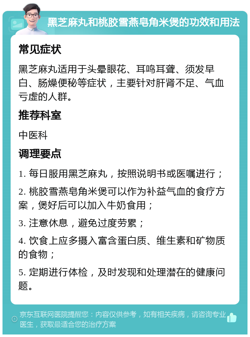 黑芝麻丸和桃胶雪燕皂角米煲的功效和用法 常见症状 黑芝麻丸适用于头晕眼花、耳鸣耳聋、须发早白、肠燥便秘等症状，主要针对肝肾不足、气血亏虚的人群。 推荐科室 中医科 调理要点 1. 每日服用黑芝麻丸，按照说明书或医嘱进行； 2. 桃胶雪燕皂角米煲可以作为补益气血的食疗方案，煲好后可以加入牛奶食用； 3. 注意休息，避免过度劳累； 4. 饮食上应多摄入富含蛋白质、维生素和矿物质的食物； 5. 定期进行体检，及时发现和处理潜在的健康问题。