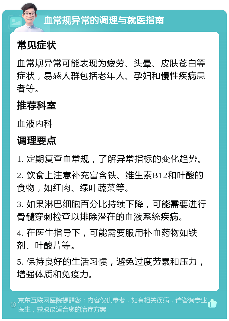 血常规异常的调理与就医指南 常见症状 血常规异常可能表现为疲劳、头晕、皮肤苍白等症状，易感人群包括老年人、孕妇和慢性疾病患者等。 推荐科室 血液内科 调理要点 1. 定期复查血常规，了解异常指标的变化趋势。 2. 饮食上注意补充富含铁、维生素B12和叶酸的食物，如红肉、绿叶蔬菜等。 3. 如果淋巴细胞百分比持续下降，可能需要进行骨髓穿刺检查以排除潜在的血液系统疾病。 4. 在医生指导下，可能需要服用补血药物如铁剂、叶酸片等。 5. 保持良好的生活习惯，避免过度劳累和压力，增强体质和免疫力。