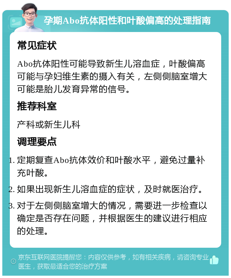 孕期Abo抗体阳性和叶酸偏高的处理指南 常见症状 Abo抗体阳性可能导致新生儿溶血症，叶酸偏高可能与孕妇维生素的摄入有关，左侧侧脑室增大可能是胎儿发育异常的信号。 推荐科室 产科或新生儿科 调理要点 定期复查Abo抗体效价和叶酸水平，避免过量补充叶酸。 如果出现新生儿溶血症的症状，及时就医治疗。 对于左侧侧脑室增大的情况，需要进一步检查以确定是否存在问题，并根据医生的建议进行相应的处理。