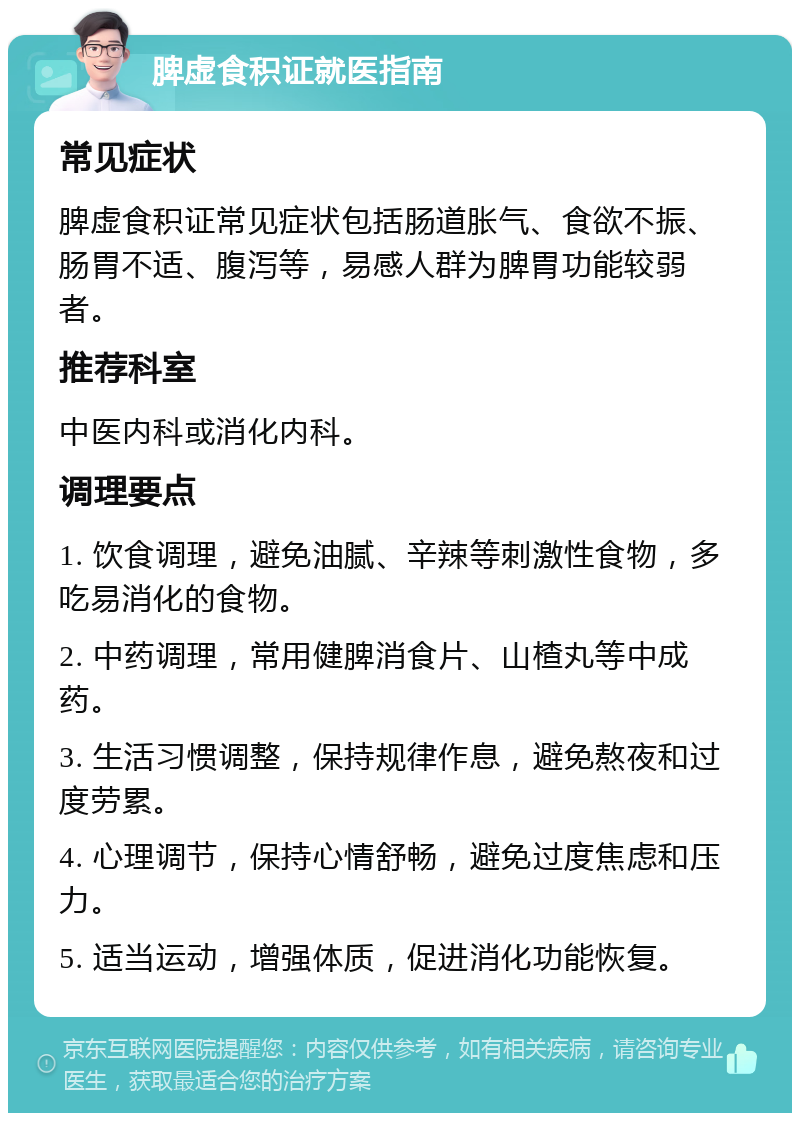 脾虚食积证就医指南 常见症状 脾虚食积证常见症状包括肠道胀气、食欲不振、肠胃不适、腹泻等，易感人群为脾胃功能较弱者。 推荐科室 中医内科或消化内科。 调理要点 1. 饮食调理，避免油腻、辛辣等刺激性食物，多吃易消化的食物。 2. 中药调理，常用健脾消食片、山楂丸等中成药。 3. 生活习惯调整，保持规律作息，避免熬夜和过度劳累。 4. 心理调节，保持心情舒畅，避免过度焦虑和压力。 5. 适当运动，增强体质，促进消化功能恢复。