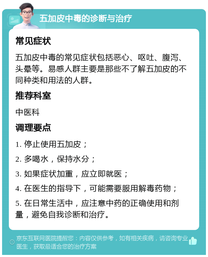 五加皮中毒的诊断与治疗 常见症状 五加皮中毒的常见症状包括恶心、呕吐、腹泻、头晕等。易感人群主要是那些不了解五加皮的不同种类和用法的人群。 推荐科室 中医科 调理要点 1. 停止使用五加皮； 2. 多喝水，保持水分； 3. 如果症状加重，应立即就医； 4. 在医生的指导下，可能需要服用解毒药物； 5. 在日常生活中，应注意中药的正确使用和剂量，避免自我诊断和治疗。