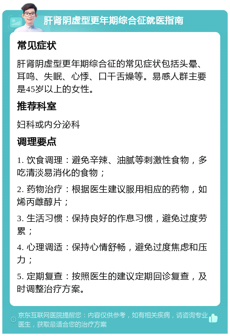 肝肾阴虚型更年期综合征就医指南 常见症状 肝肾阴虚型更年期综合征的常见症状包括头晕、耳鸣、失眠、心悸、口干舌燥等。易感人群主要是45岁以上的女性。 推荐科室 妇科或内分泌科 调理要点 1. 饮食调理：避免辛辣、油腻等刺激性食物，多吃清淡易消化的食物； 2. 药物治疗：根据医生建议服用相应的药物，如烯丙雌醇片； 3. 生活习惯：保持良好的作息习惯，避免过度劳累； 4. 心理调适：保持心情舒畅，避免过度焦虑和压力； 5. 定期复查：按照医生的建议定期回诊复查，及时调整治疗方案。