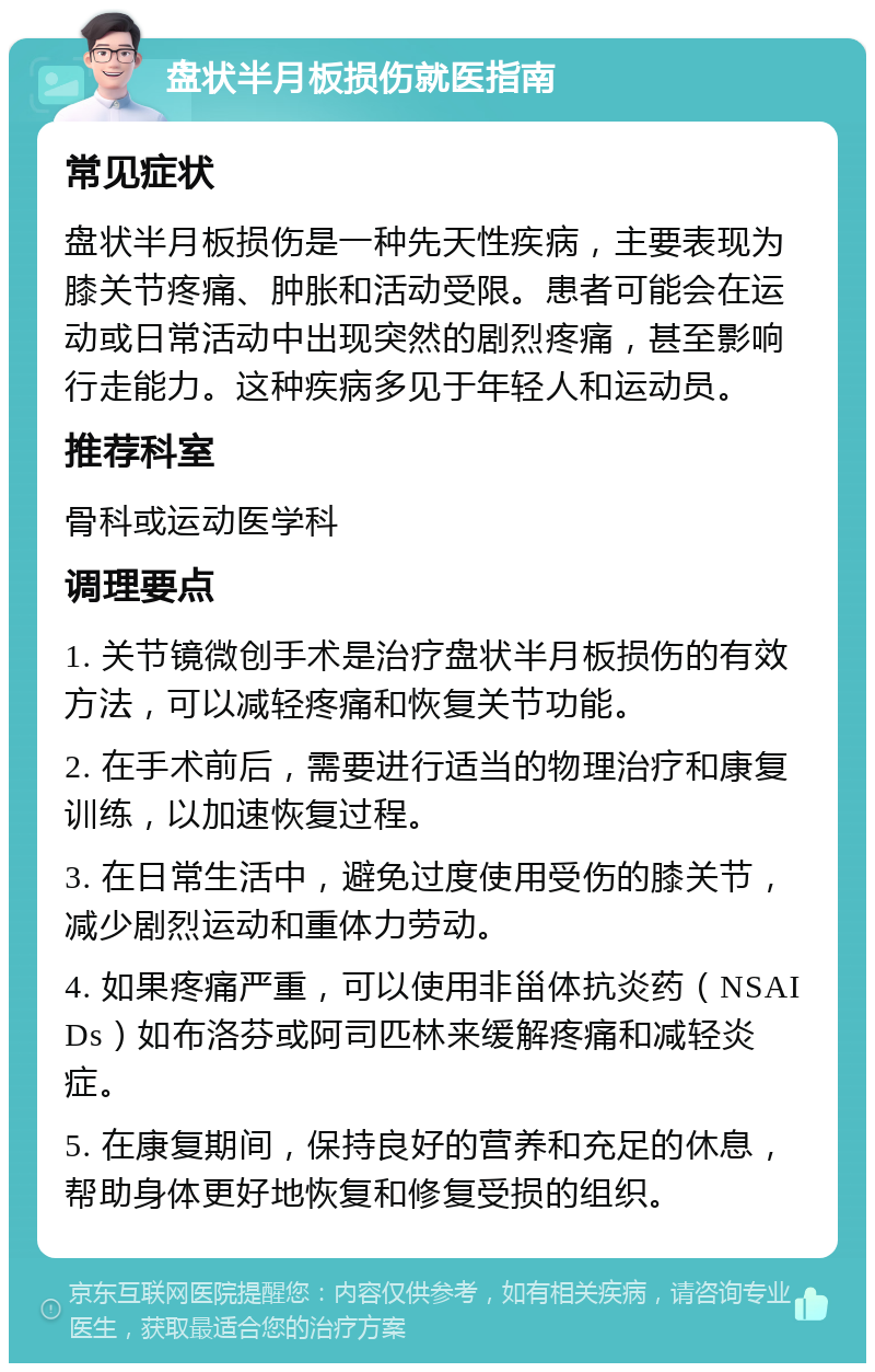 盘状半月板损伤就医指南 常见症状 盘状半月板损伤是一种先天性疾病，主要表现为膝关节疼痛、肿胀和活动受限。患者可能会在运动或日常活动中出现突然的剧烈疼痛，甚至影响行走能力。这种疾病多见于年轻人和运动员。 推荐科室 骨科或运动医学科 调理要点 1. 关节镜微创手术是治疗盘状半月板损伤的有效方法，可以减轻疼痛和恢复关节功能。 2. 在手术前后，需要进行适当的物理治疗和康复训练，以加速恢复过程。 3. 在日常生活中，避免过度使用受伤的膝关节，减少剧烈运动和重体力劳动。 4. 如果疼痛严重，可以使用非甾体抗炎药（NSAIDs）如布洛芬或阿司匹林来缓解疼痛和减轻炎症。 5. 在康复期间，保持良好的营养和充足的休息，帮助身体更好地恢复和修复受损的组织。