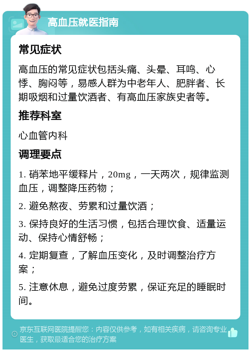 高血压就医指南 常见症状 高血压的常见症状包括头痛、头晕、耳鸣、心悸、胸闷等，易感人群为中老年人、肥胖者、长期吸烟和过量饮酒者、有高血压家族史者等。 推荐科室 心血管内科 调理要点 1. 硝苯地平缓释片，20mg，一天两次，规律监测血压，调整降压药物； 2. 避免熬夜、劳累和过量饮酒； 3. 保持良好的生活习惯，包括合理饮食、适量运动、保持心情舒畅； 4. 定期复查，了解血压变化，及时调整治疗方案； 5. 注意休息，避免过度劳累，保证充足的睡眠时间。