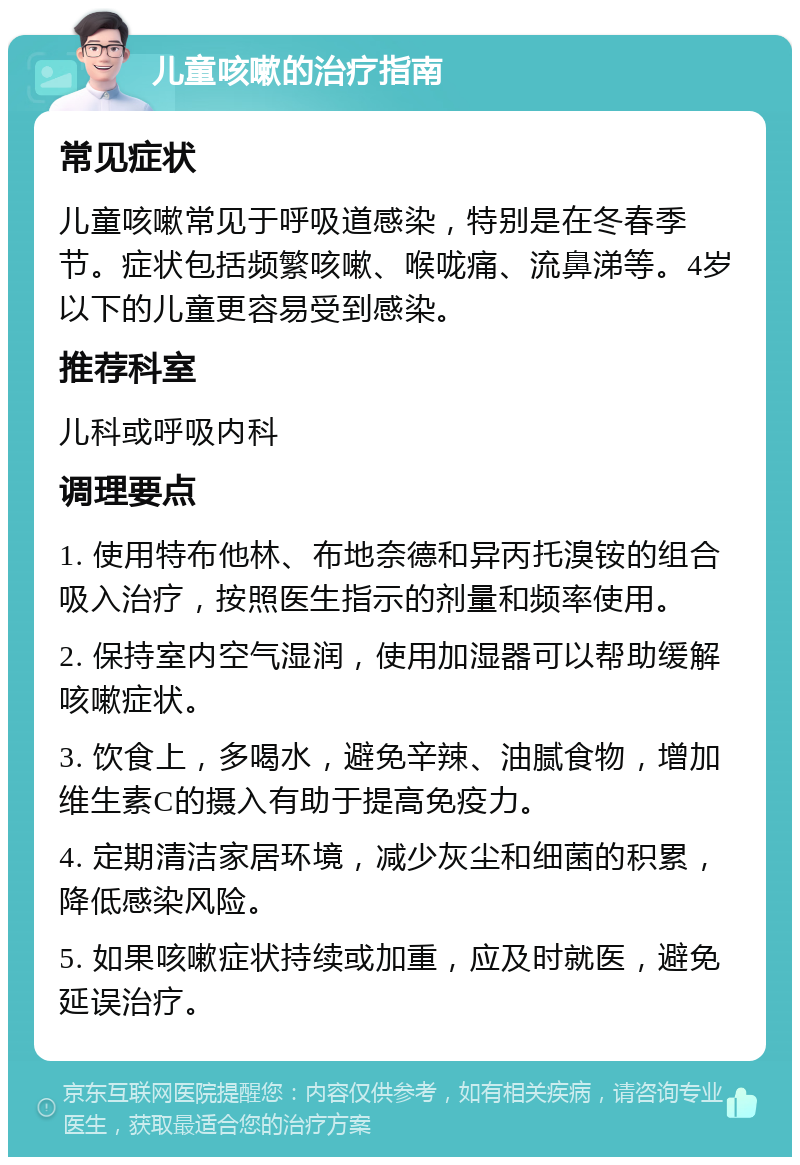 儿童咳嗽的治疗指南 常见症状 儿童咳嗽常见于呼吸道感染，特别是在冬春季节。症状包括频繁咳嗽、喉咙痛、流鼻涕等。4岁以下的儿童更容易受到感染。 推荐科室 儿科或呼吸内科 调理要点 1. 使用特布他林、布地奈德和异丙托溴铵的组合吸入治疗，按照医生指示的剂量和频率使用。 2. 保持室内空气湿润，使用加湿器可以帮助缓解咳嗽症状。 3. 饮食上，多喝水，避免辛辣、油腻食物，增加维生素C的摄入有助于提高免疫力。 4. 定期清洁家居环境，减少灰尘和细菌的积累，降低感染风险。 5. 如果咳嗽症状持续或加重，应及时就医，避免延误治疗。