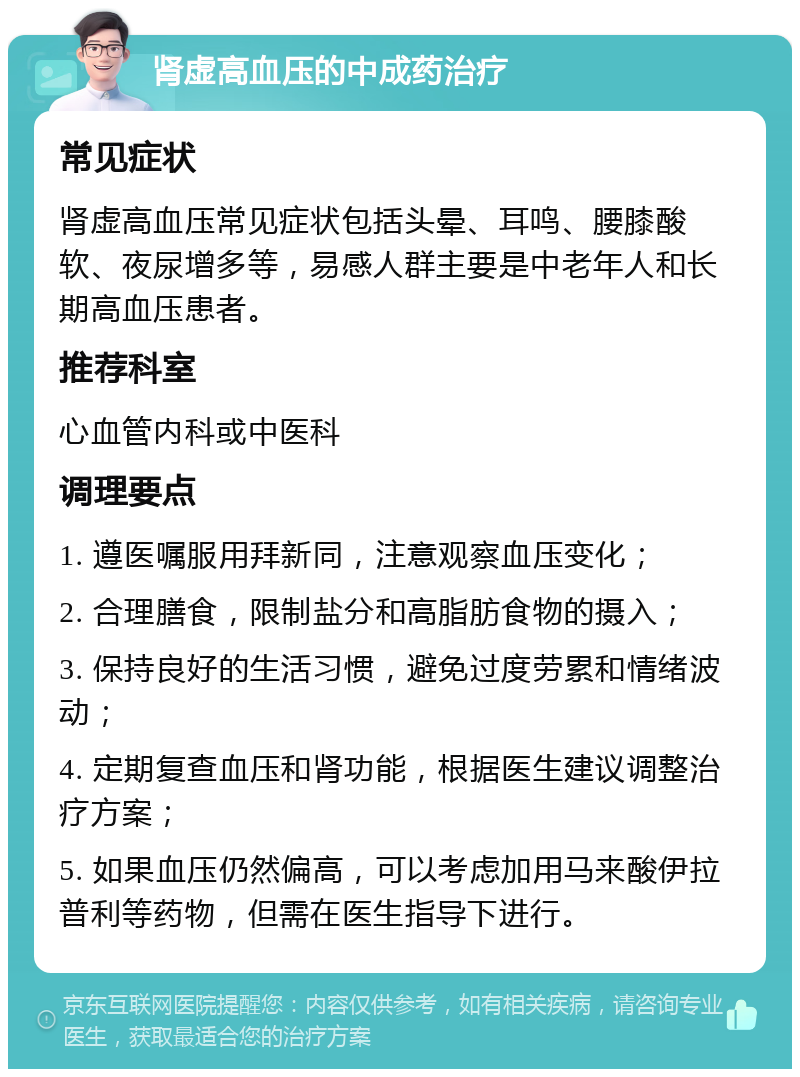 肾虚高血压的中成药治疗 常见症状 肾虚高血压常见症状包括头晕、耳鸣、腰膝酸软、夜尿增多等，易感人群主要是中老年人和长期高血压患者。 推荐科室 心血管内科或中医科 调理要点 1. 遵医嘱服用拜新同，注意观察血压变化； 2. 合理膳食，限制盐分和高脂肪食物的摄入； 3. 保持良好的生活习惯，避免过度劳累和情绪波动； 4. 定期复查血压和肾功能，根据医生建议调整治疗方案； 5. 如果血压仍然偏高，可以考虑加用马来酸伊拉普利等药物，但需在医生指导下进行。